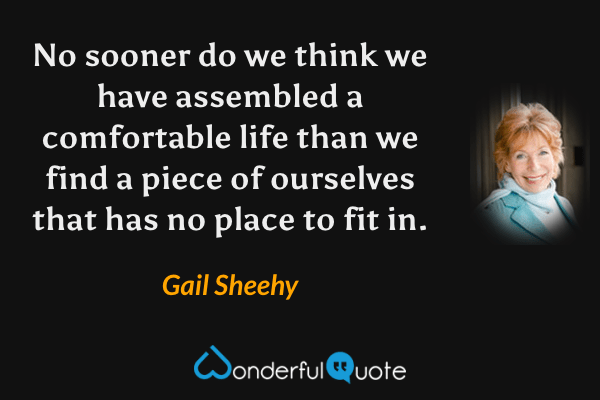 No sooner do we think we have assembled a comfortable life than we find a piece of ourselves that has no place to fit in. - Gail Sheehy quote.
