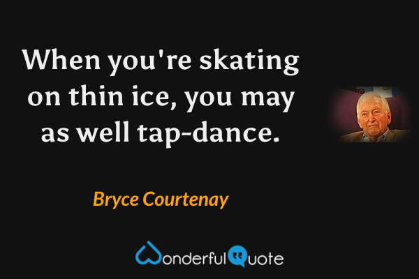 When you're skating on thin ice, you may as well tap-dance. - Bryce Courtenay quote.