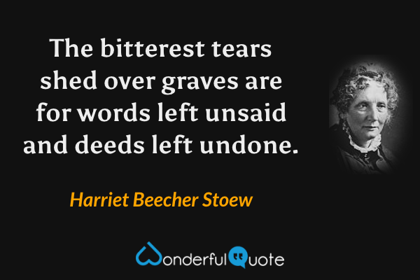 The bitterest tears shed over graves are for words left unsaid and deeds left undone. - Harriet Beecher Stoew quote.