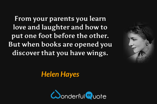 From your parents you learn love and laughter and how to put one foot before the other. But when books are opened you discover that you have wings. - Helen Hayes quote.