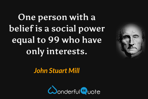 One person with a belief is a social power equal to 99 who have only interests. - John Stuart Mill quote.