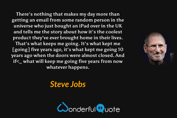 There's nothing that makes my day more than getting an email from some random person in the universe who just bought an iPad over in the UK and tells me the story about how it's the coolest product they've ever brought home in their lives. That's what keeps me going. It's what kept me [going] five years ago, it's what kept me going 10 years ago when the doors were almost closed. And if<_ what will keep me going five years from now whatever happens. - Steve Jobs quote.