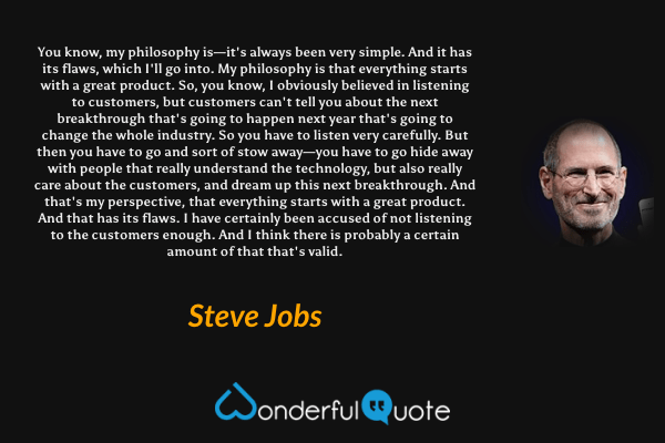 You know, my philosophy is—it's always been very simple. And it has its flaws, which I'll go into. My philosophy is that everything starts with a great product. So, you know, I obviously believed in listening to customers, but customers can't tell you about the next breakthrough that's going to happen next year that's going to change the whole industry. So you have to listen very carefully. But then you have to go and sort of stow away—you have to go hide away with people that really understand the technology, but also really care about the customers, and dream up this next breakthrough. And that's my perspective, that everything starts with a great product. And that has its flaws. I have certainly been accused of not listening to the customers enough. And I think there is probably a certain amount of that that's valid. - Steve Jobs quote.