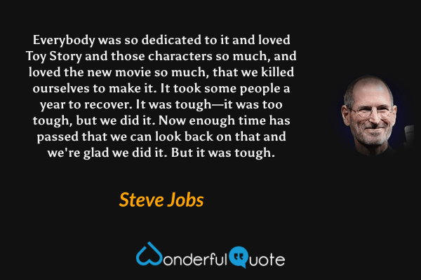 Everybody was so dedicated to it and loved Toy Story and those characters so much, and loved the new movie so much, that we killed ourselves to make it. It took some people a year to recover. It was tough—it was too tough, but we did it. Now enough time has passed that we can look back on that and we're glad we did it. But it was tough. - Steve Jobs quote.