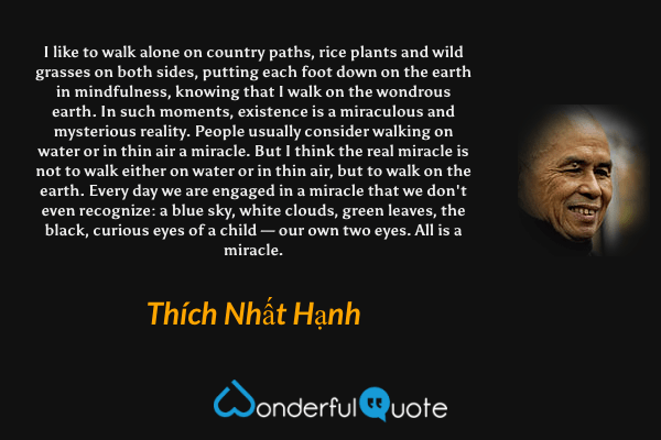 I like to walk alone on country paths, rice plants and wild grasses on both sides, putting each foot down on the earth in mindfulness, knowing that I walk on the wondrous earth. In such moments, existence is a miraculous and mysterious reality. People usually consider walking on water or in thin air a miracle. But I think the real miracle is not to walk either on water or in thin air, but to walk on the earth. Every day we are engaged in a miracle that we don't even recognize: a blue sky, white clouds, green leaves, the black, curious eyes of a child — our own two eyes. All is a miracle. - Thích Nhất Hạnh quote.