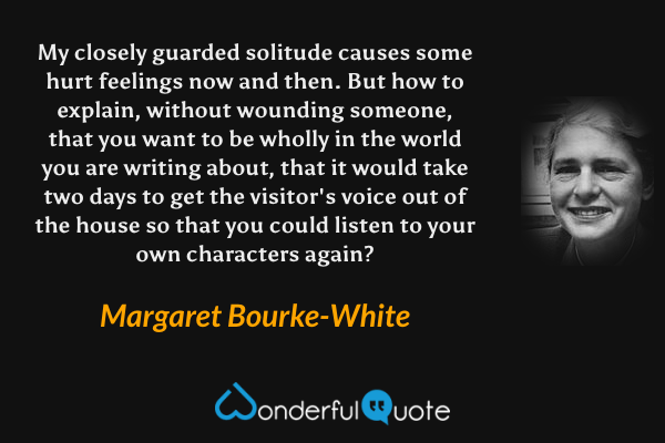 My closely guarded solitude causes some hurt feelings now and then. But how to explain, without wounding someone, that you want to be wholly in the world you are writing about, that it would take two days to get the visitor's voice out of the house so that you could listen to your own characters again? - Margaret Bourke-White quote.