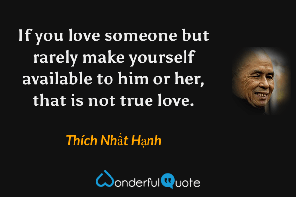 If you love someone but rarely make yourself available to him or her, that is not true love. - Thích Nhất Hạnh quote.