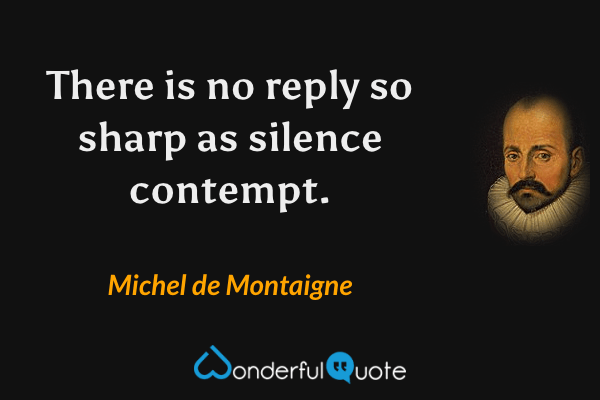 There is no reply so sharp as silence contempt. - Michel de Montaigne quote.