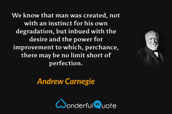 We know that man was created, not with an instinct for his own degradation, but inbued with the desire and the power for improvement to which, perchance, there may be no limit short of perfection. - Andrew Carnegie quote.