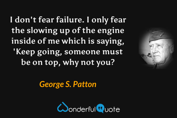 I don't fear failure. I only fear the slowing up of the engine inside of me which is saying, 'Keep going, someone must be on top, why not you? - George S. Patton quote.