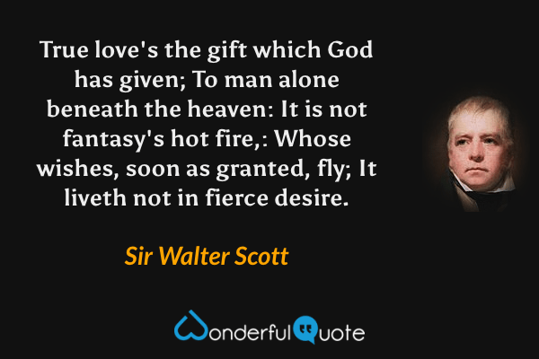 True love's the gift which God has given; To man alone beneath the heaven: It is not fantasy's hot fire,: Whose wishes, soon as granted, fly; It liveth not in fierce desire. - Sir Walter Scott quote.