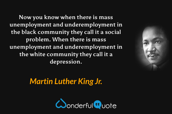Now you know when there is mass unemployment and underemployment in the black community they call it a social problem. When there is mass unemployment and underemployment in the white community they call it a depression. - Martin Luther King Jr. quote.