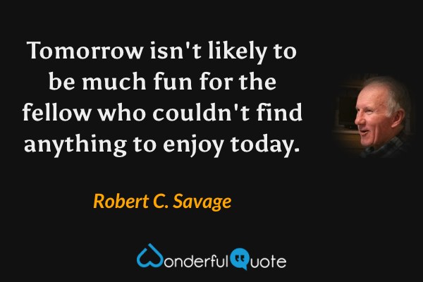 Tomorrow isn't likely to be much fun for the fellow who couldn't find anything to enjoy today. - Robert C. Savage quote.