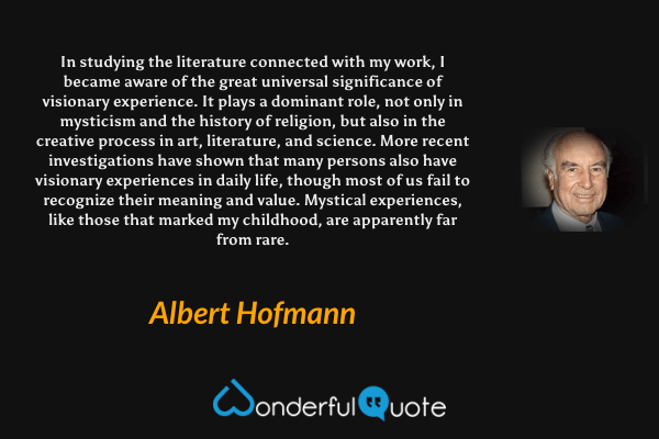 In studying the literature connected with my work, I became aware of the great universal significance of visionary experience. It plays a dominant role, not only in mysticism and the history of religion, but also in the creative process in art, literature, and science. More recent investigations have shown that many persons also have visionary experiences in daily life, though most of us fail to recognize their meaning and value. Mystical experiences, like those that marked my childhood, are apparently far from rare. - Albert Hofmann quote.