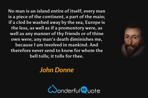 No man is an island entire of itself; every man is a piece of the continent, a part of the main; if a clod be washed away by the sea, Europe is the less, as well as if a promontory were, as well as any manner of thy friends or of thine own were; any man's death diminishes me, because I am involved in mankind. And therefore never send to know for whom the bell tolls; it tolls for thee. - John Donne quote.