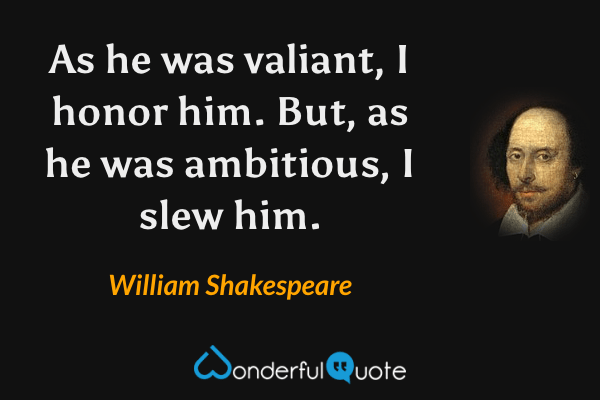 As he was valiant, I honor him. But, as he was ambitious, I slew him. - William Shakespeare quote.