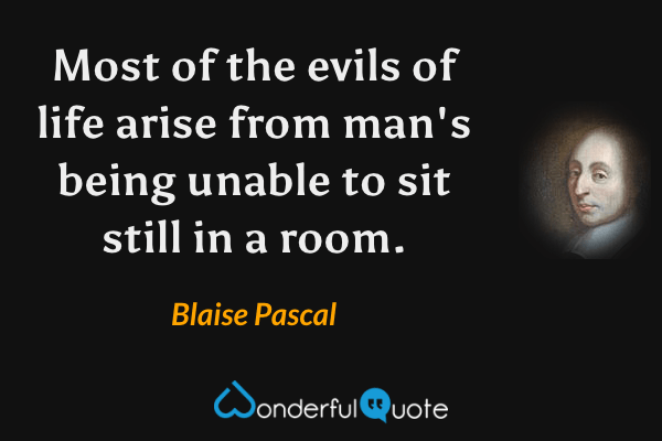 Most of the evils of life arise from man's being unable to sit still in a room. - Blaise Pascal quote.