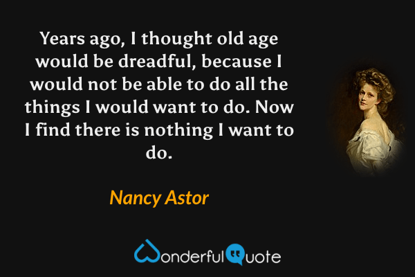 Years ago, I thought old age would be dreadful, because I would not be able to do all the things I would want to do. Now I find there is nothing I want to do. - Nancy Astor quote.