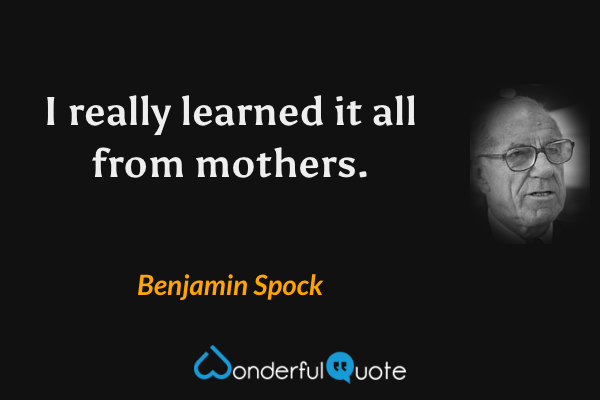 I really learned it all from mothers. - Benjamin Spock quote.