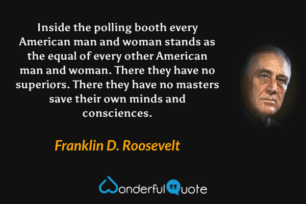Inside the polling booth every American man and woman stands as the equal of every other American man and woman. There they have no superiors. There they have no masters save their own minds and consciences. - Franklin D. Roosevelt quote.