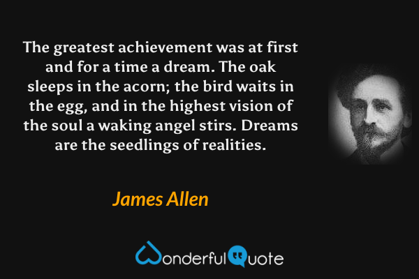 The greatest achievement was at first and for a time a dream. The oak sleeps in the acorn; the bird waits in the egg, and in the highest vision of the soul a waking angel stirs. Dreams are the seedlings of realities. - James Allen quote.