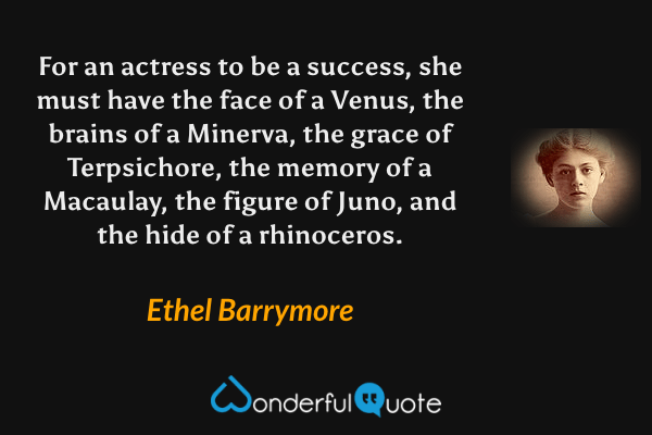 For an actress to be a success, she must have the face of a Venus, the brains of a Minerva, the grace of Terpsichore, the memory of a Macaulay, the figure of Juno, and the hide of a rhinoceros. - Ethel Barrymore quote.