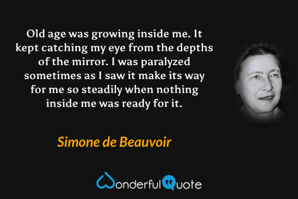 Old age was growing inside me. It kept catching my eye from the depths of the mirror. I was paralyzed sometimes as I saw it make its way for me so steadily when nothing inside me was ready for it. - Simone de Beauvoir quote.