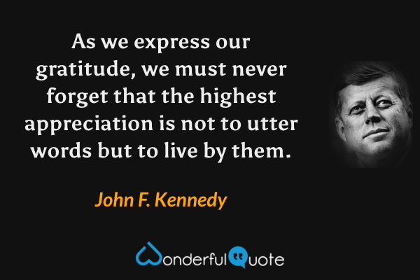 As we express our gratitude, we must never forget that the highest appreciation is not to utter words but to live by them. - John F. Kennedy quote.