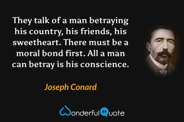 They talk of a man betraying his country, his friends, his sweetheart.  There must be a moral bond first.  All a man can betray is his conscience. - Joseph Conard quote.