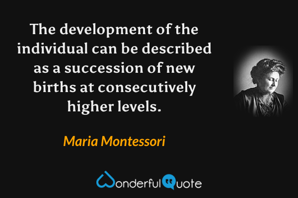 The development of the individual can be described as a succession of new births at consecutively higher levels. - Maria Montessori quote.