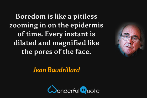 Boredom is like a pitiless zooming in on the epidermis of time. Every instant is dilated and magnified like the pores of the face. - Jean Baudrillard quote.
