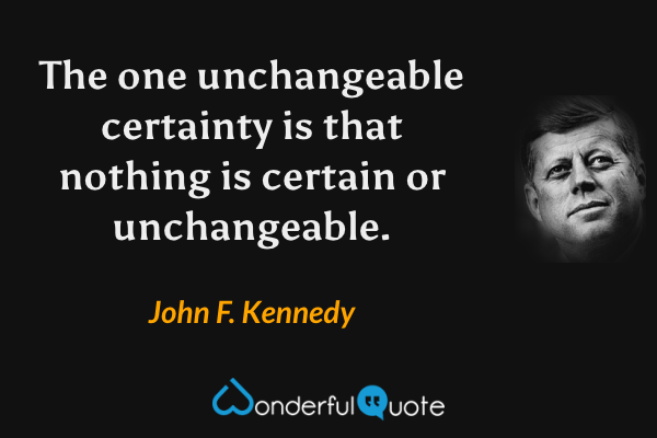 The one unchangeable certainty is that nothing is certain or unchangeable. - John F. Kennedy quote.