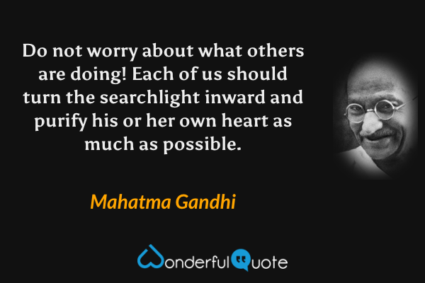 Do not worry about what others are doing! Each of us should turn the searchlight inward and purify his or her own heart as much as possible. - Mahatma Gandhi quote.
