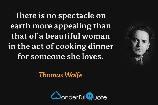There is no spectacle on earth more appealing than that of a beautiful woman in the act of cooking dinner for someone she loves. - Thomas Wolfe quote.