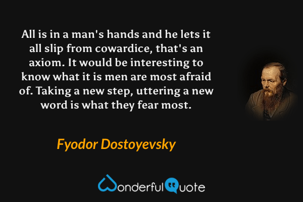 All is in a man's hands and he lets it all slip from cowardice, that's an axiom. It would be interesting to know what it is men are most afraid of. Taking a new step, uttering a new word is what they fear most. - Fyodor Dostoyevsky quote.