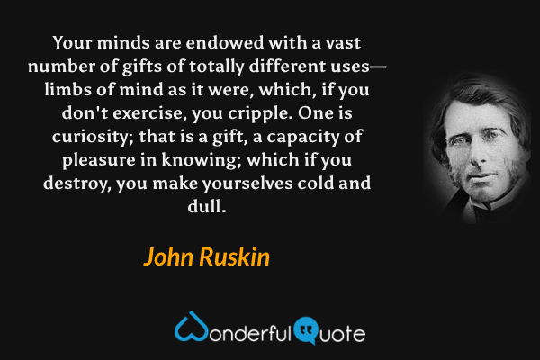 Your minds are endowed with a vast number of gifts of totally different uses—limbs of mind as it were, which, if you don't exercise, you cripple. One is curiosity; that is a gift, a capacity of pleasure in knowing; which if you destroy, you make yourselves cold and dull. - John Ruskin quote.