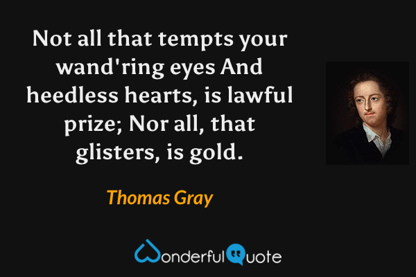 Not all that tempts your wand'ring eyes
And heedless hearts, is lawful prize;
Nor all, that glisters, is gold. - Thomas Gray quote.