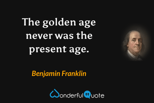 The golden age never was the present age. - Benjamin Franklin quote.