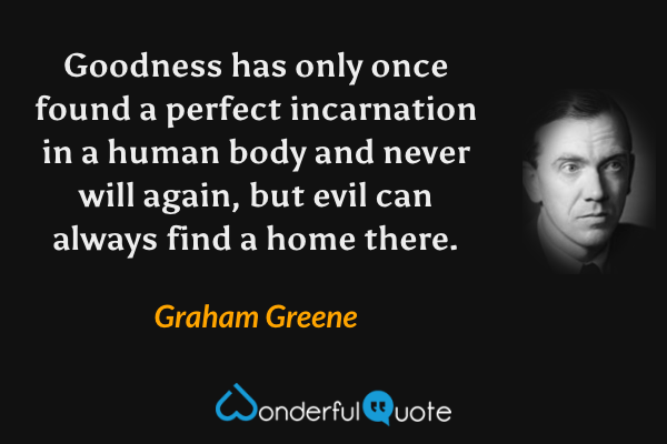 Goodness has only once found a perfect incarnation in a human body and never will again, but evil can always find a home there. - Graham Greene quote.