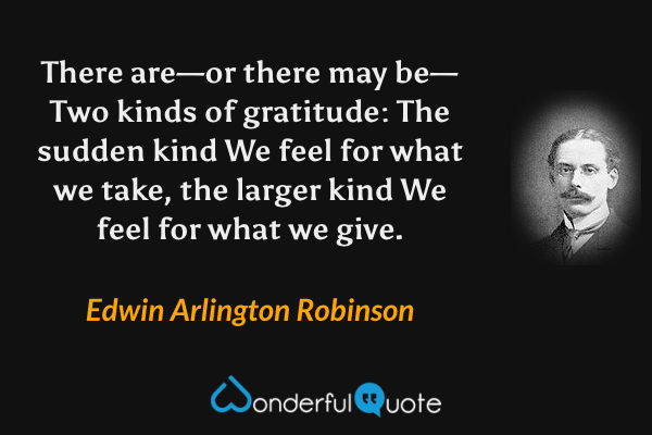 There are—or there may be—
Two kinds of gratitude: The sudden kind
We feel for what we take, the larger kind
We feel for what we give. - Edwin Arlington Robinson quote.