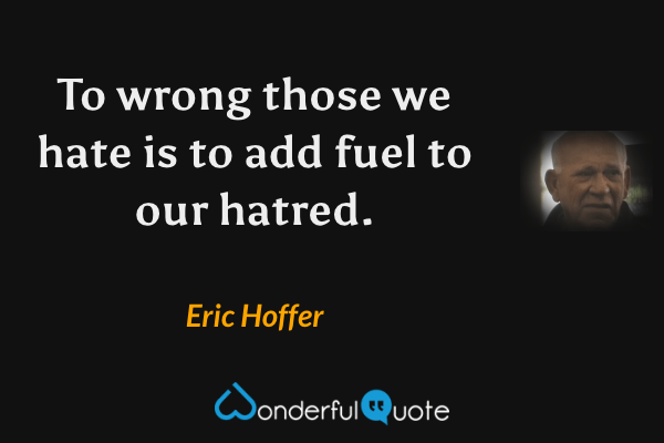 To wrong those we hate is to add fuel to our hatred. - Eric Hoffer quote.