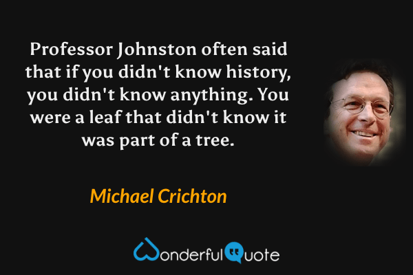 Professor Johnston often said that if you didn't know history, you didn't know anything.  You were a leaf that didn't know it was part of a tree. - Michael Crichton quote.