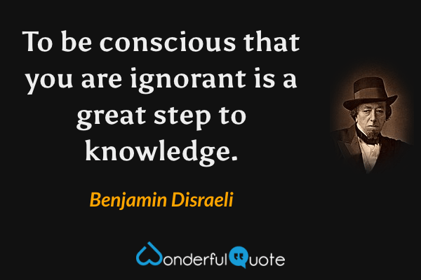 To be conscious that you are ignorant is a great step to knowledge. - Benjamin Disraeli quote.