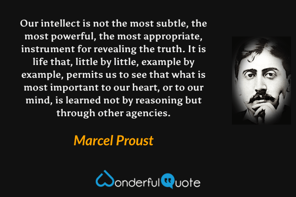 Our intellect is not the most subtle, the most powerful, the most appropriate, instrument for revealing the truth.  It is life that, little by little, example by example, permits us to see that what is most important to our heart, or to our mind, is learned not by reasoning but through other agencies. - Marcel Proust quote.