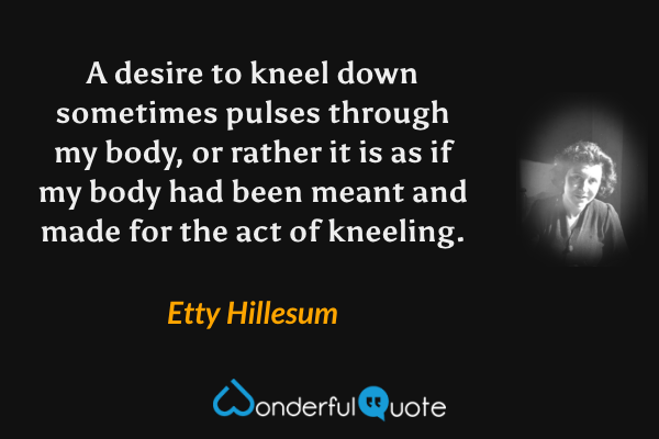 A desire to kneel down sometimes pulses through my body, or rather it is as if my body had been meant and made for the act of kneeling. - Etty Hillesum quote.