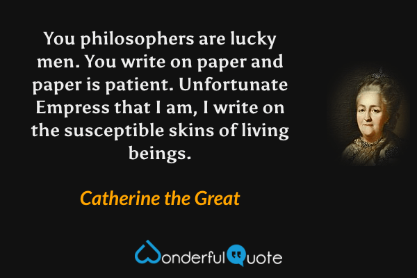You philosophers are lucky men.  You write on paper and paper is patient.  Unfortunate Empress that I am, I write on the susceptible skins of living beings. - Catherine the Great quote.