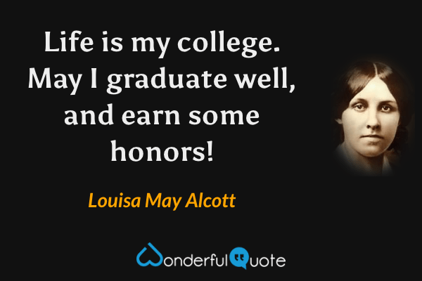 Life is my college. May I graduate well, and earn some honors! - Louisa May Alcott quote.