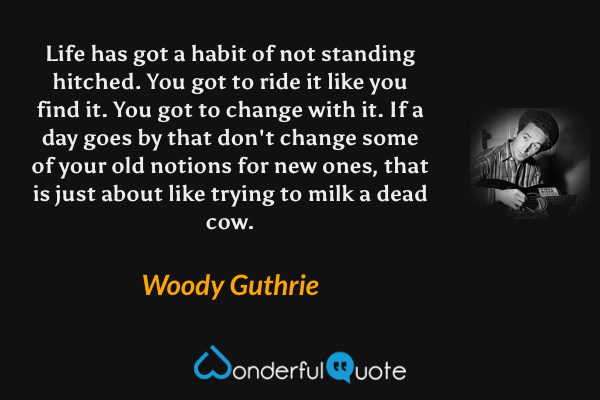 Life has got a habit of not standing hitched. You got to ride it like you find it. You got to change with it. If a day goes by that don't change some of your old notions for new ones, that is just about like trying to milk a dead cow. - Woody Guthrie quote.