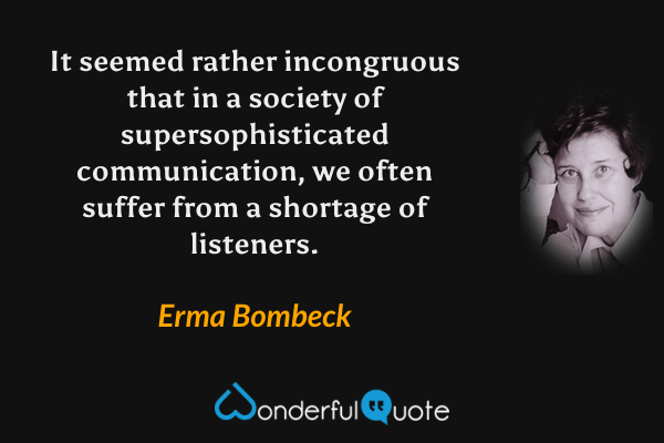 It seemed rather incongruous that in a society of supersophisticated communication, we often suffer from a shortage of listeners. - Erma Bombeck quote.