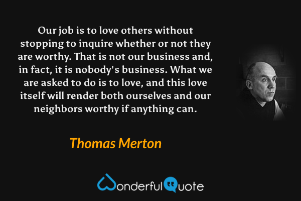 Our job is to love others without stopping to inquire whether or not they are worthy. That is not our business and, in fact, it is nobody's business. What we are asked to do is to love, and this love itself will render both ourselves and our neighbors worthy if anything can. - Thomas Merton quote.